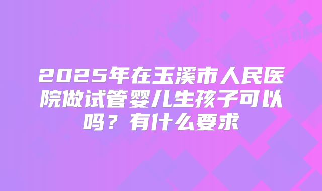 2025年在玉溪市人民医院做试管婴儿生孩子可以吗?有什么要求
