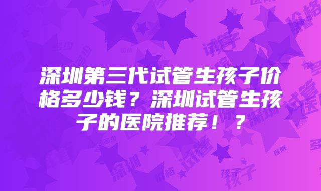 深圳第三代试管生孩子价格多少钱？深圳试管生孩子的医院推荐！？
