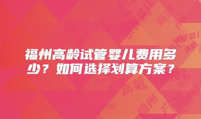 福州高龄试管婴儿费用多少？如何选择划算方案？