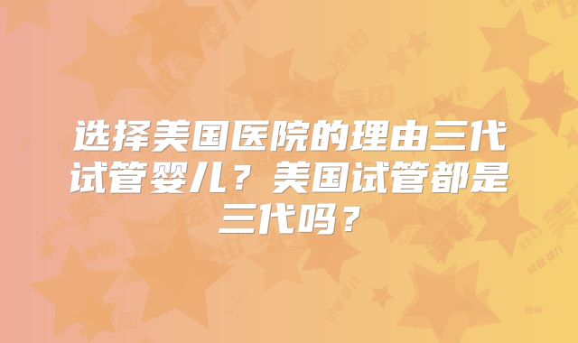选择美国医院的理由三代试管婴儿?美国试管都是三代吗?