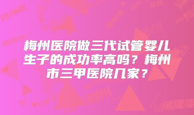 梅州医院做三代试管婴儿生子的成功率高吗？梅州市三甲医院几家？