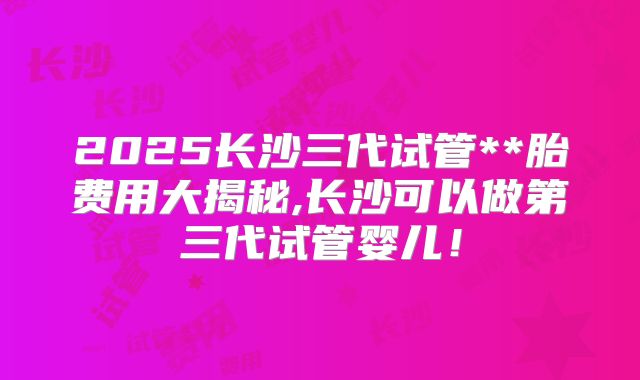 2025长沙三代试管**胎费用大揭秘,长沙可以做第三代试管婴儿!