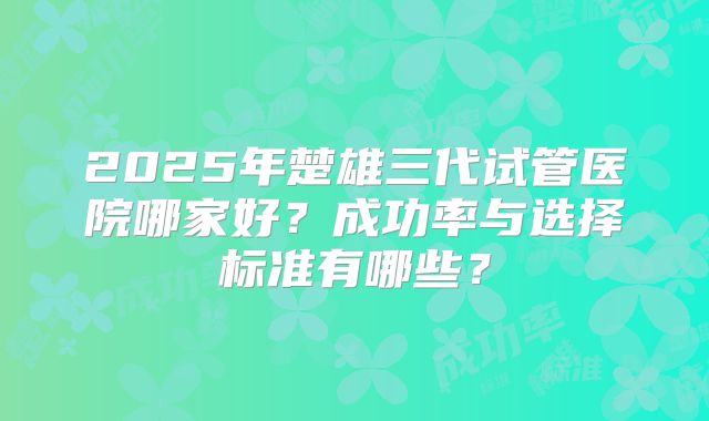 2025年楚雄三代试管医院哪家好?成功率与选择标准有哪些?
