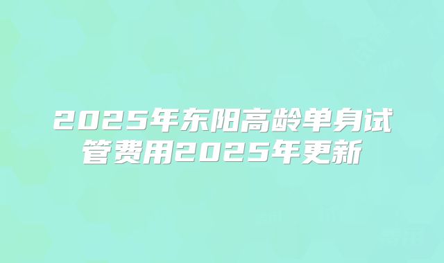 2025年东阳高龄单身试管费用2025年更新