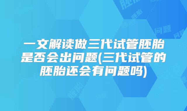 一文解读做三代试管胚胎是否会出问题(三代试管的胚胎还会有问题吗)