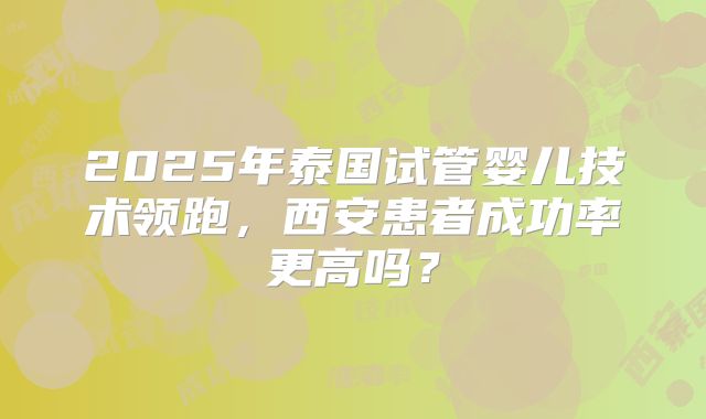 2025年泰国试管婴儿技术领跑,西安患者成功率更高吗?