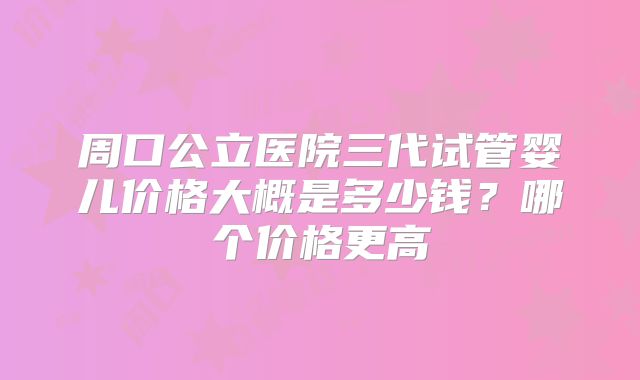 周口公立医院三代试管婴儿价格大概是多少钱?哪个价格更高