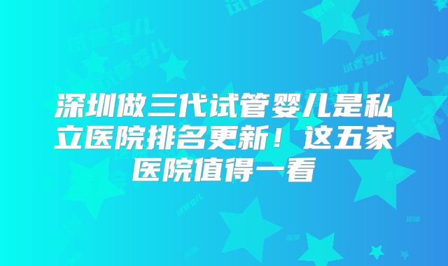 深圳做三代试管婴儿是私立医院排名更新！这五家医院值得一看