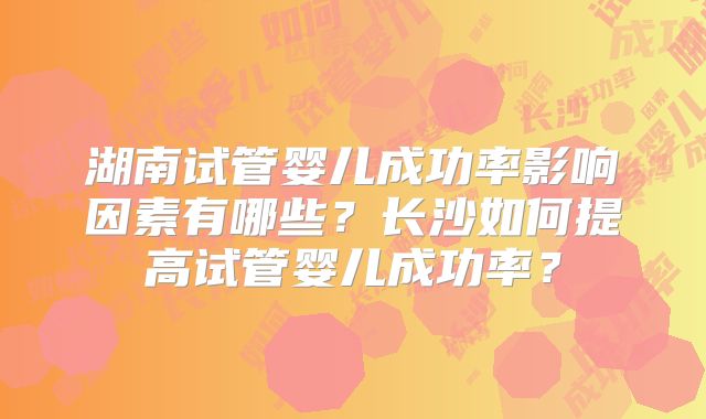 湖南试管婴儿成功率影响因素有哪些?长沙如何提高试管婴儿成功率?