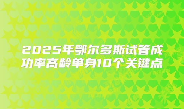 2025年鄂尔多斯试管成功率高龄单身10个关键点