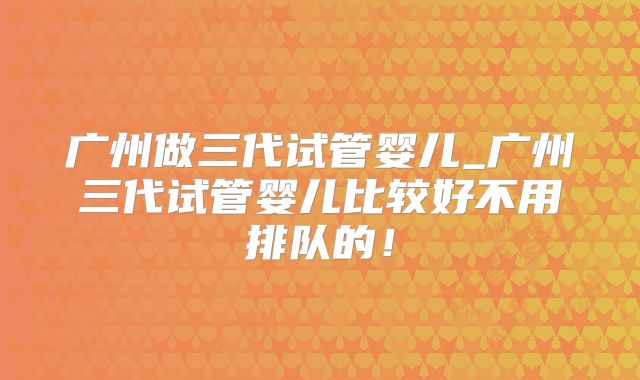 广州做三代试管婴儿_广州三代试管婴儿比较好不用排队的!