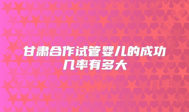 甘肃合作试管婴儿的成功几率有多大