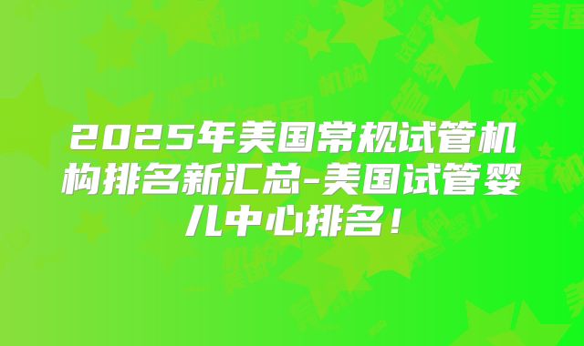 2025年美国常规试管机构排名新汇总-美国试管婴儿中心排名!