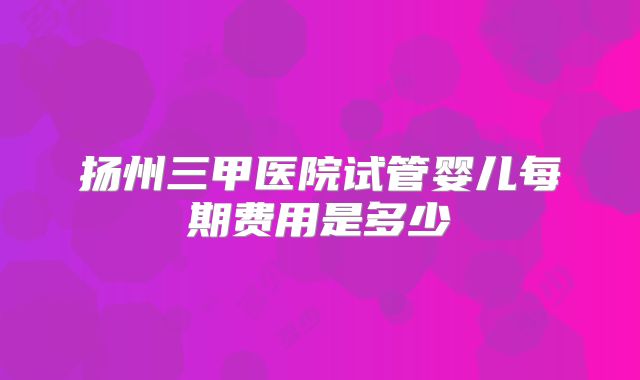 扬州三甲医院试管婴儿每期费用是多少