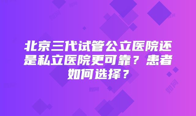 北京三代试管公立医院还是私立医院更可靠?患者如何选择?