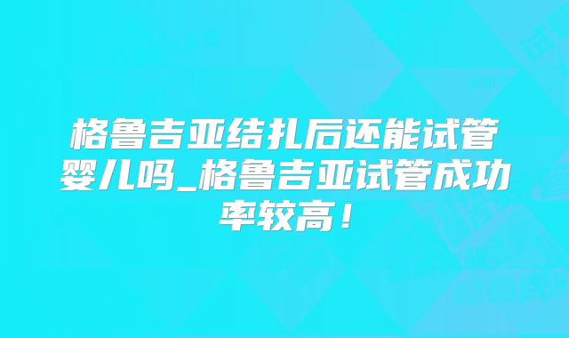 格鲁吉亚结扎后还能试管婴儿吗_格鲁吉亚试管成功率较高！