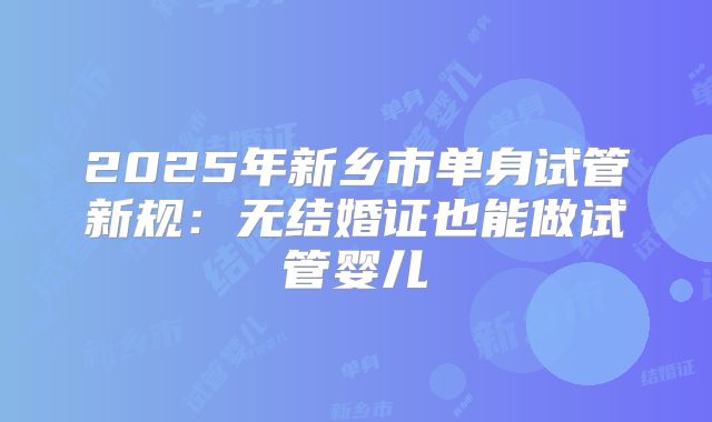 2025年新乡市单身试管新规:无结婚证也能做试管婴儿