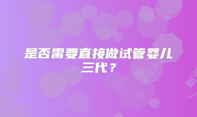 是否需要直接做试管婴儿三代？