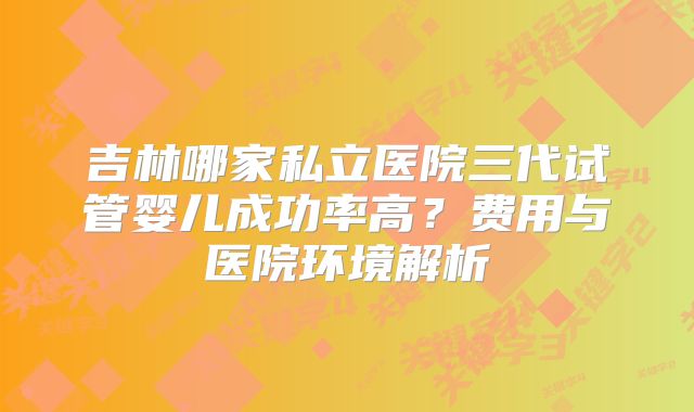 吉林哪家私立医院三代试管婴儿成功率高?费用与医院环境解析
