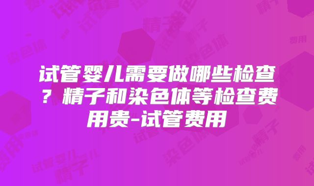 试管婴儿需要做哪些检查?精子和染色体等检查费用贵-试管费用