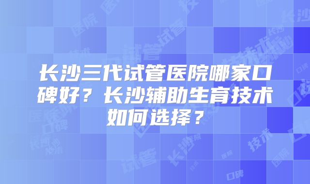 长沙三代试管医院哪家口碑好?长沙辅助生育技术如何选择?