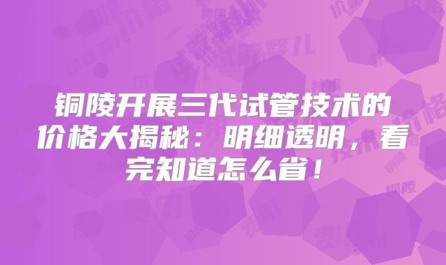 铜陵开展三代试管技术的价格大揭秘:明细透明,看完知道怎么省!
