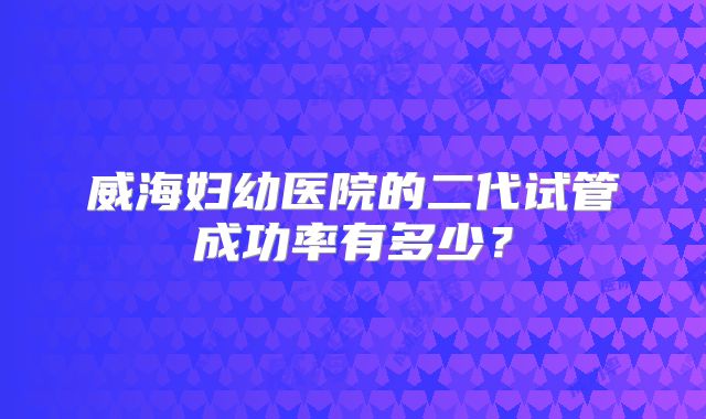 威海妇幼医院的二代试管成功率有多少?