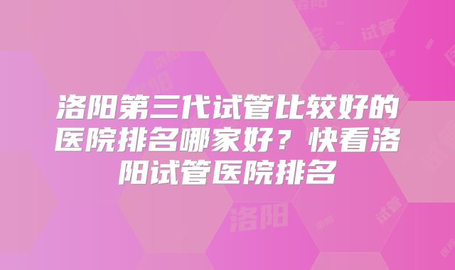 洛阳第三代试管比较好的医院排名哪家好？快看洛阳试管医院排名