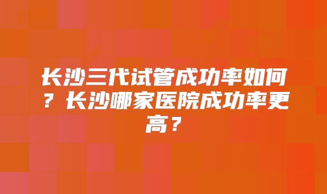 长沙三代试管成功率如何?长沙哪家医院成功率更高?