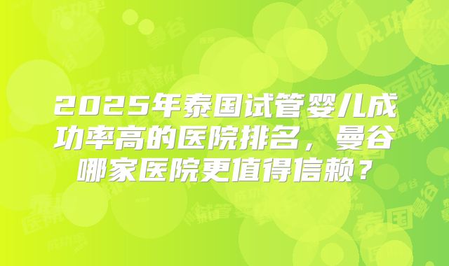 2025年泰国试管婴儿成功率高的医院排名,曼谷哪家医院更值得信赖?