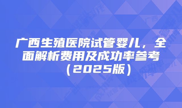 广西生殖医院试管婴儿,全面解析费用及成功率参考(2025版)