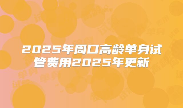 2025年周口高龄单身试管费用2025年更新