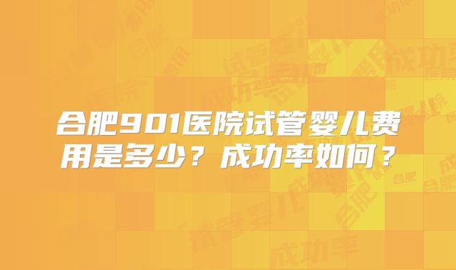 合肥901医院试管婴儿费用是多少?成功率如何?
