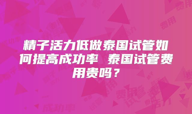 精子活力低做泰国试管如何提高成功率 泰国试管费用贵吗？