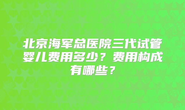 北京海军总医院三代试管婴儿费用多少?费用构成有哪些?