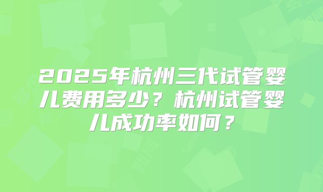 2025年杭州三代试管婴儿费用多少?杭州试管婴儿成功率如何?