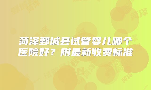菏泽鄄城县试管婴儿哪个医院好？附最新收费标准