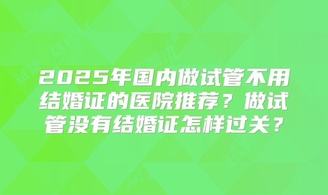 2025年国内做试管不用结婚证的医院推荐?做试管没有结婚证怎样过关?