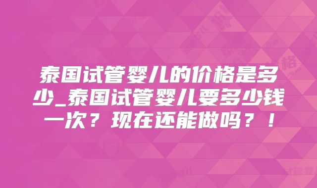 泰国试管婴儿的价格是多少_泰国试管婴儿要多少钱一次?现在还能做吗?!