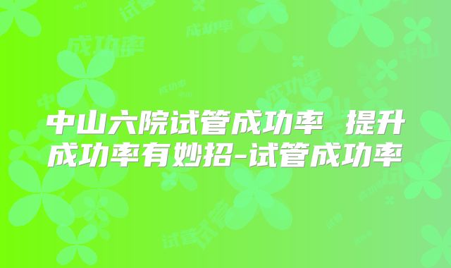 中山六院试管成功率 提升成功率有妙招-试管成功率