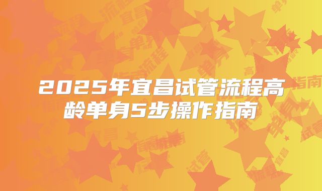 2025年宜昌试管流程高龄单身5步操作指南