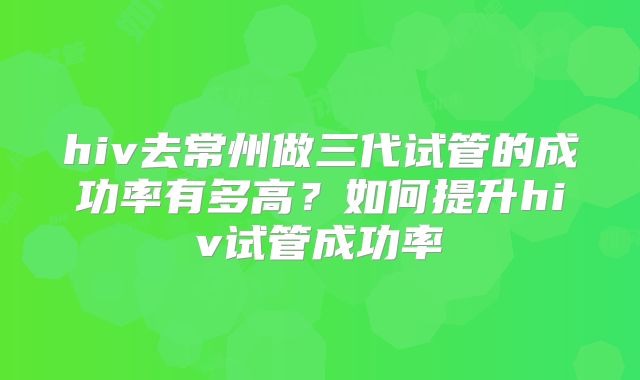 hiv去常州做三代试管的成功率有多高?如何提升hiv试管成功率