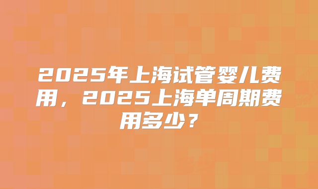 2025年上海试管婴儿费用，2025上海单周期费用多少？