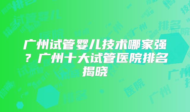 广州试管婴儿技术哪家强？广州十大试管医院排名揭晓