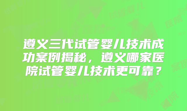 遵义三代试管婴儿技术成功案例揭秘，遵义哪家医院试管婴儿技术更可靠？