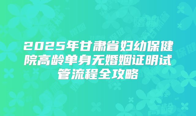 2025年甘肃省妇幼保健院高龄单身无婚姻证明试管流程全攻略