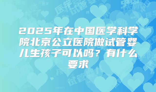 2025年在中国医学科学院北京公立医院做试管婴儿生孩子可以吗？有什么要求
