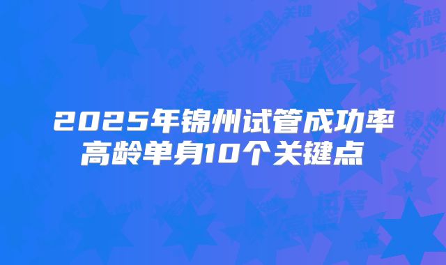 2025年锦州试管成功率高龄单身10个关键点