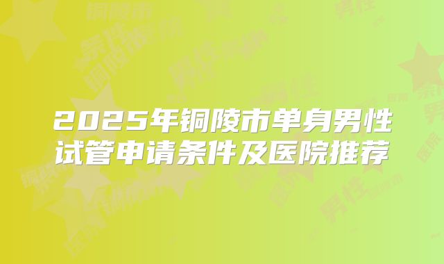 2025年铜陵市单身男性试管申请条件及医院推荐