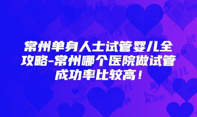 常州单身人士试管婴儿全攻略-常州哪个医院做试管成功率比较高！